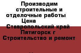 Производим строительные и отделочные работы, › Цена ­ 2 542 - Ставропольский край, Пятигорск г. Строительство и ремонт » Услуги   . Ставропольский край,Пятигорск г.